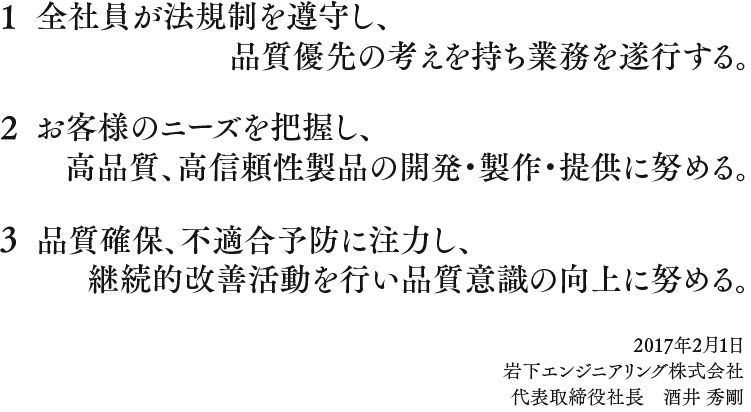 
									1 全社員が法規制を遵守し、品質優先の考えを持ち業務を遂行する。
									2 お客様のニーズを把握し、高品質、高信頼性製品の開発・製作・提供に努める。
									3 品質確保、不適合予防に注力し、継続的改善活動を行い品質意識の向上に努める。
									