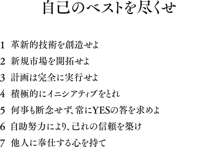 
									自己のベストを尽くせ
									1 革新的技術を創造せよ
									2 新規市場を開拓せよ
									3 計画は完全に実行せよ
									4 積極的にイニシアティブをとれ
									5 何事も断念せず、常にYESの答を求めよ
									6 自助努力により、己れの信頼を築け
									7 他人に奉仕する心を持て
									